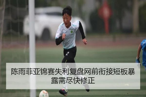 陈雨菲亚锦赛失利复盘网前衔接短板暴露需尽快修正